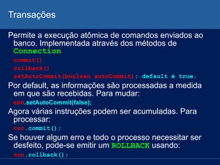 Transações
Permite a execução atômica de comandos enviados ao
banco. Implementada através dos métodos de
Connection
commit()
rollback()
setAutoCommit(boolean autoCommit): default é true.
Por default, as informações são processadas a medida
em que são recebidas. Para mudar:
con.setAutoCommit(false);
Agora várias instruções podem ser acumuladas. Para
processar:
con.commit();
Se houver algum erro e todo o processo necessitar ser
desfeito, pode-se emitir um ROLLBACK usando:
con.rollback();
 