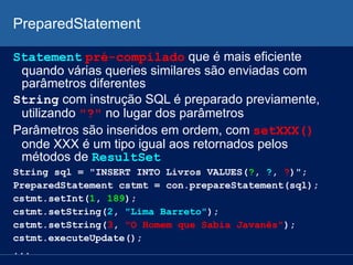 PreparedStatement
Statement pré-compilado que é mais eficiente
quando várias queries similares são enviadas com
parâmetros diferentes
String com instrução SQL é preparado previamente,
utilizando "?" no lugar dos parâmetros
Parâmetros são inseridos em ordem, com setXXX()
onde XXX é um tipo igual aos retornados pelos
métodos de ResultSet
String sql = "INSERT INTO Livros VALUES(?, ?, ?)";
PreparedStatement cstmt = con.prepareStatement(sql);
cstmt.setInt(1, 189);
cstmt.setString(2, "Lima Barreto");
cstmt.setString(3, "O Homem que Sabia Javanês");
cstmt.executeUpdate();
...
 