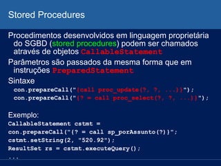 Stored Procedures
Procedimentos desenvolvidos em linguagem proprietária
do SGBD (stored procedures) podem ser chamados
através de objetos CallableStatement
Parâmetros são passados da mesma forma que em
instruções PreparedStatement
Sintaxe
con.prepareCall("{call proc_update(?, ?, ...)}");
con.prepareCall("{? = call proc_select(?, ?, ...)}");
Exemplo:
CallableStatement cstmt =
con.prepareCall("{? = call sp_porAssunto(?)}";
cstmt.setString(2, "520.92");
ResultSet rs = cstmt.executeQuery();
...
 