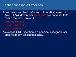 Fechar conexão e Exceções
Após o uso, os objetos Connection, Statement e
ResultSet devem ser fechados. Isto pode ser feito
com o método close():
con.close();
stmt.close();
rs.close();
A exceção SQLException é a principal exceção a ser
observada em aplicações JDBC
 