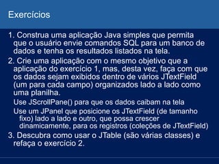 Exercícios
1. Construa uma aplicação Java simples que permita
que o usuário envie comandos SQL para um banco de
dados e tenha os resultados listados na tela.
2. Crie uma aplicação com o mesmo objetivo que a
aplicação do exercício 1, mas, desta vez, faça com que
os dados sejam exibidos dentro de vários JTextField
(um para cada campo) organizados lado a lado como
uma planilha.
Use JScrollPane() para que os dados caibam na tela
Use um JPanel que posicione os JTextField (de tamanho
fixo) lado a lado e outro, que possa crescer
dinamicamente, para os registros (coleções de JTextField)
3. Descubra como usar o JTable (são várias classes) e
refaça o exercício 2.
 