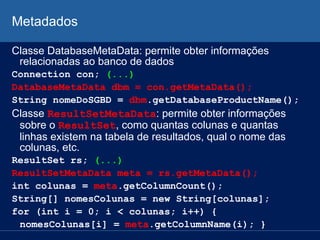 Metadados
Classe DatabaseMetaData: permite obter informações
relacionadas ao banco de dados
Connection con; (...)
DatabaseMetaData dbm = con.getMetaData();
String nomeDoSGBD = dbm.getDatabaseProductName();
Classe ResultSetMetaData: permite obter informações
sobre o ResultSet, como quantas colunas e quantas
linhas existem na tabela de resultados, qual o nome das
colunas, etc.
ResultSet rs; (...)
ResultSetMetaData meta = rs.getMetaData();
int colunas = meta.getColumnCount();
String[] nomesColunas = new String[colunas];
for (int i = 0; i < colunas; i++) {
nomesColunas[i] = meta.getColumnName(i); }
 