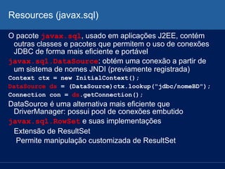 Resources (javax.sql)
O pacote javax.sql, usado em aplicações J2EE, contém
outras classes e pacotes que permitem o uso de conexões
JDBC de forma mais eficiente e portável
javax.sql.DataSource: obtém uma conexão a partir de
um sistema de nomes JNDI (previamente registrada)
Context ctx = new InitialContext();
DataSource ds = (DataSource)ctx.lookup("jdbc/nomeBD");
Connection con = ds.getConnection();
DataSource é uma alternativa mais eficiente que
DriverManager: possui pool de conexões embutido
javax.sql.RowSet e suas implementações
Extensão de ResultSet
Permite manipulação customizada de ResultSet
 