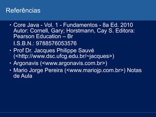 Referências
• Core Java - Vol. 1 - Fundamentos - 8a Ed. 2010
Autor: Cornell, Gary; Horstmann, Cay S. Editora:
Pearson Education – Br
I.S.B.N.: 9788576053576
• Prof Dr. Jacques Philippe Sauvé
(<http://www.dsc.ufcg.edu.br/~jacques>)
• Argonavis (<www.argonavis.com.br>)
• Mario Jorge Pereira (<www.mariojp.com.br>) Notas
de Aula
 