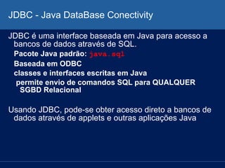 JDBC - Java DataBase Conectivity
JDBC é uma interface baseada em Java para acesso a
bancos de dados através de SQL.
Pacote Java padrão: java.sql
Baseada em ODBC
classes e interfaces escritas em Java
permite envio de comandos SQL para QUALQUER
SGBD Relacional
Usando JDBC, pode-se obter acesso direto a bancos de
dados através de applets e outras aplicações Java
 