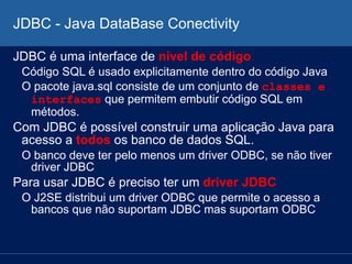 JDBC - Java DataBase Conectivity
JDBC é uma interface de nível de código
Código SQL é usado explicitamente dentro do código Java
O pacote java.sql consiste de um conjunto de classes e
interfaces que permitem embutir código SQL em
métodos.
Com JDBC é possível construir uma aplicação Java para
acesso a todos os banco de dados SQL.
O banco deve ter pelo menos um driver ODBC, se não tiver
driver JDBC
Para usar JDBC é preciso ter um driver JDBC
O J2SE distribui um driver ODBC que permite o acesso a
bancos que não suportam JDBC mas suportam ODBC
 