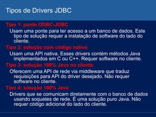 Tipos de Drivers JDBC
Tipo 1: ponte ODBC-JDBC
Usam uma ponte para ter acesso a um banco de dados. Este
tipo de solução requer a instalação de software do lado do
cliente.
Tipo 2: solução com código nativo
Usam uma API nativa. Esses drivers contém métodos Java
implementados em C ou C++. Requer software no cliente.
Tipo 3: solução 100% Java no cliente
Oferecem uma API de rede via middleware que traduz
requisições para API do driver desejado. Não requer
software no cliente.
Tipo 4: solução 100% Java
Drivers que se comunicam diretamente com o banco de dados
usando soquetes de rede. É uma solução puro Java. Não
requer código adicional do lado do cliente.
 