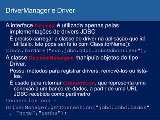 DriverManager e Driver
A interface Driver é utilizada apenas pelas
implementações de drivers JDBC
É preciso carregar a classe do driver na aplicação que irá
utilizálo. Isto pode ser feito com Class.forName():
Class.forName("sun.jdbc.odbc.JdbcOdbcDriver");
A classe DriverManager manipula objetos do tipo
Driver.
Possui métodos para registrar drivers, removê-los ou listá-
los.
É usado para retornar Connection, que representa uma
conexão a um banco de dados, a partir de uma URL
JDBC recebida como parâmetro
Connection con =
DriverManager.getConnection("jdbc:odbc:dados"
, "nome","senha");
 
