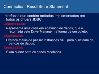 Connection, ResultSet e Statement
Interfaces que contém métodos implementados em
todos os drivers JDBC.
Connection
Representa uma conexão ao banco de dados, que é
retornada pelo DriverManager na forma de um objeto.
Statement
Oferece meios de passar instruções SQL para o sistema de
bancos de dados.
ResultSet
É um cursor para os dados recebidos.
 