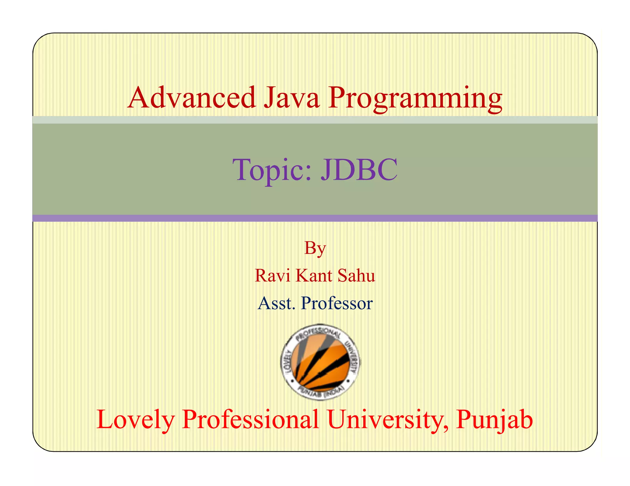 By
Ravi Kant Sahu
Asst. Professor
Lovely Professional University, PunjabLovely Professional University, Punjab
Advanced Java Programming
Topic: JDBC
 