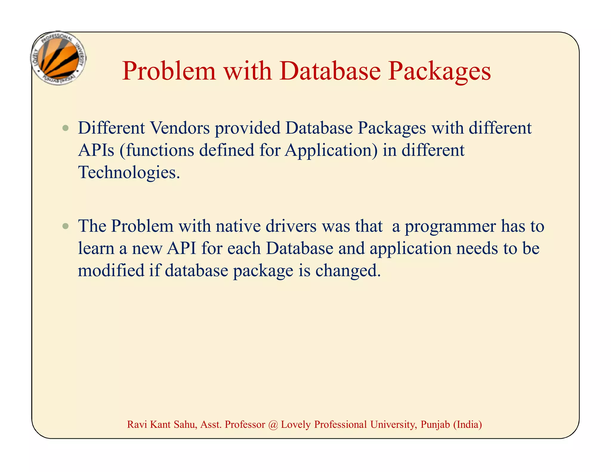 Problem with Database Packages
 Different Vendors provided Database Packages with different
APIs (functions defined for Application) in different
Technologies.
 The Problem with native drivers was that a programmer has to
learn a new API for each Database and application needs to be
modified if database package is changed.
Ravi Kant Sahu, Asst. Professor @ Lovely Professional University, Punjab (India)
 
