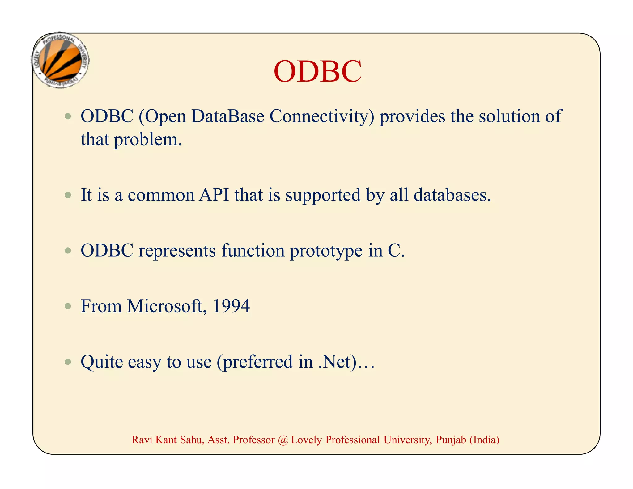 ODBC
 ODBC (Open DataBase Connectivity) provides the solution of
that problem.
 It is a common API that is supported by all databases.
 ODBC represents function prototype in C.
 From Microsoft, 1994
 Quite easy to use (preferred in .Net)…
Ravi Kant Sahu, Asst. Professor @ Lovely Professional University, Punjab (India)
 