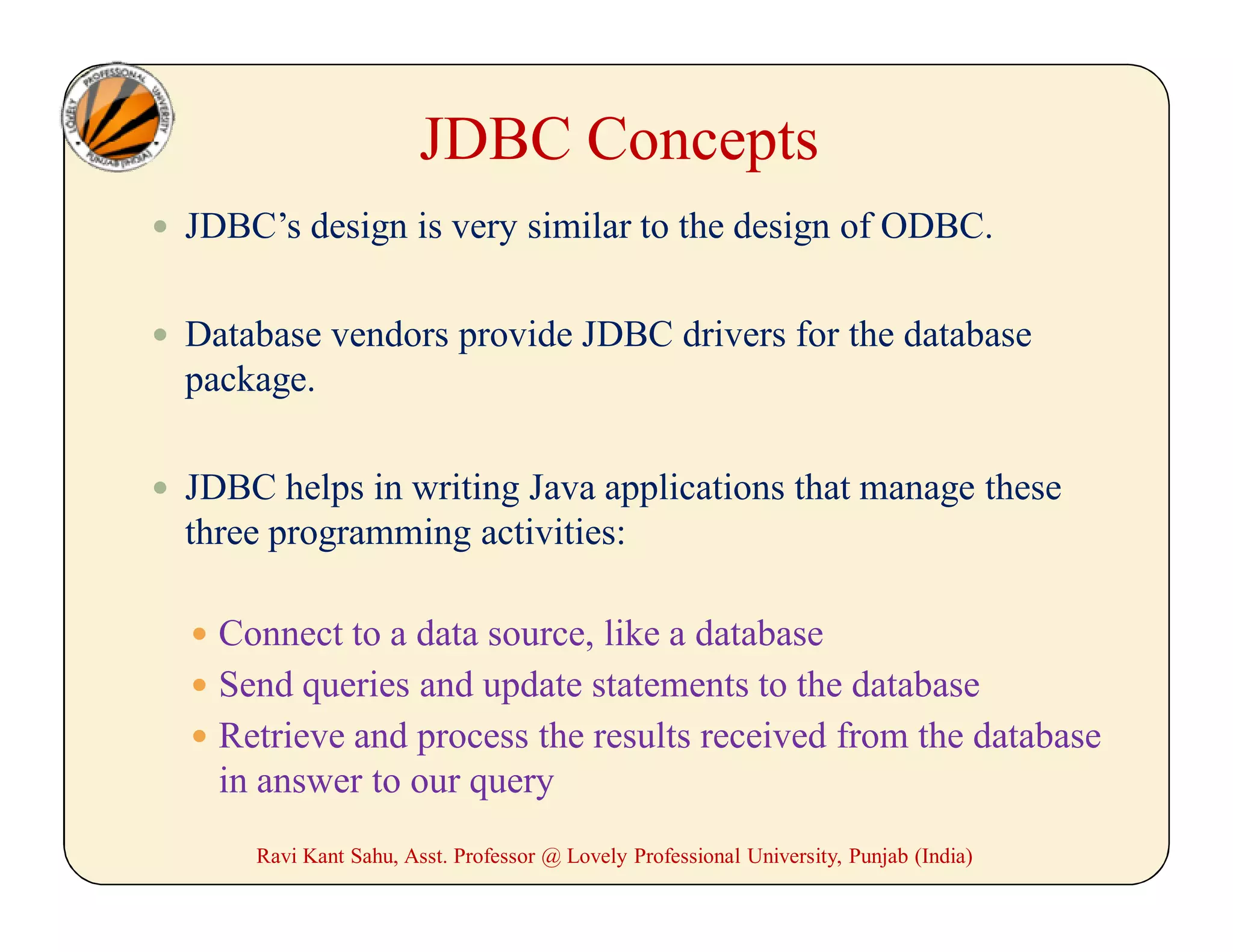  JDBC’s design is very similar to the design of ODBC.
 Database vendors provide JDBC drivers for the database
package.
 JDBC helps in writing Java applications that manage these
three programming activities:
 Connect to a data source, like a database
 Send queries and update statements to the database
 Retrieve and process the results received from the database
in answer to our query
JDBC Concepts
Ravi Kant Sahu, Asst. Professor @ Lovely Professional University, Punjab (India)
 