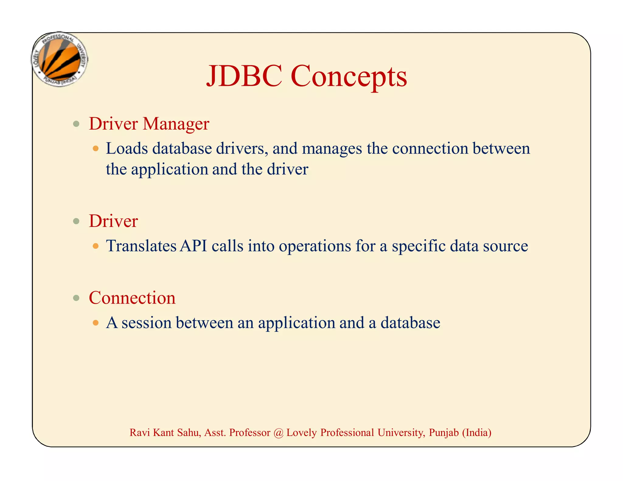 JDBC Concepts
 Driver Manager
 Loads database drivers, and manages the connection between
the application and the driver
 Driver
 TranslatesAPI calls into operations for a specific data source
 Connection
 A session between an application and a database
Ravi Kant Sahu, Asst. Professor @ Lovely Professional University, Punjab (India)
 