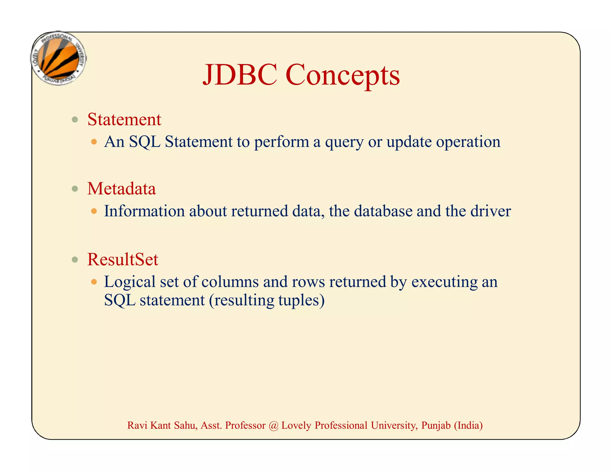 JDBC Concepts
 Statement
 An SQL Statement to perform a query or update operation
 Metadata
 Information about returned data, the database and the driver
 ResultSet
 Logical set of columns and rows returned by executing an
SQL statement (resulting tuples)
Ravi Kant Sahu, Asst. Professor @ Lovely Professional University, Punjab (India)
 