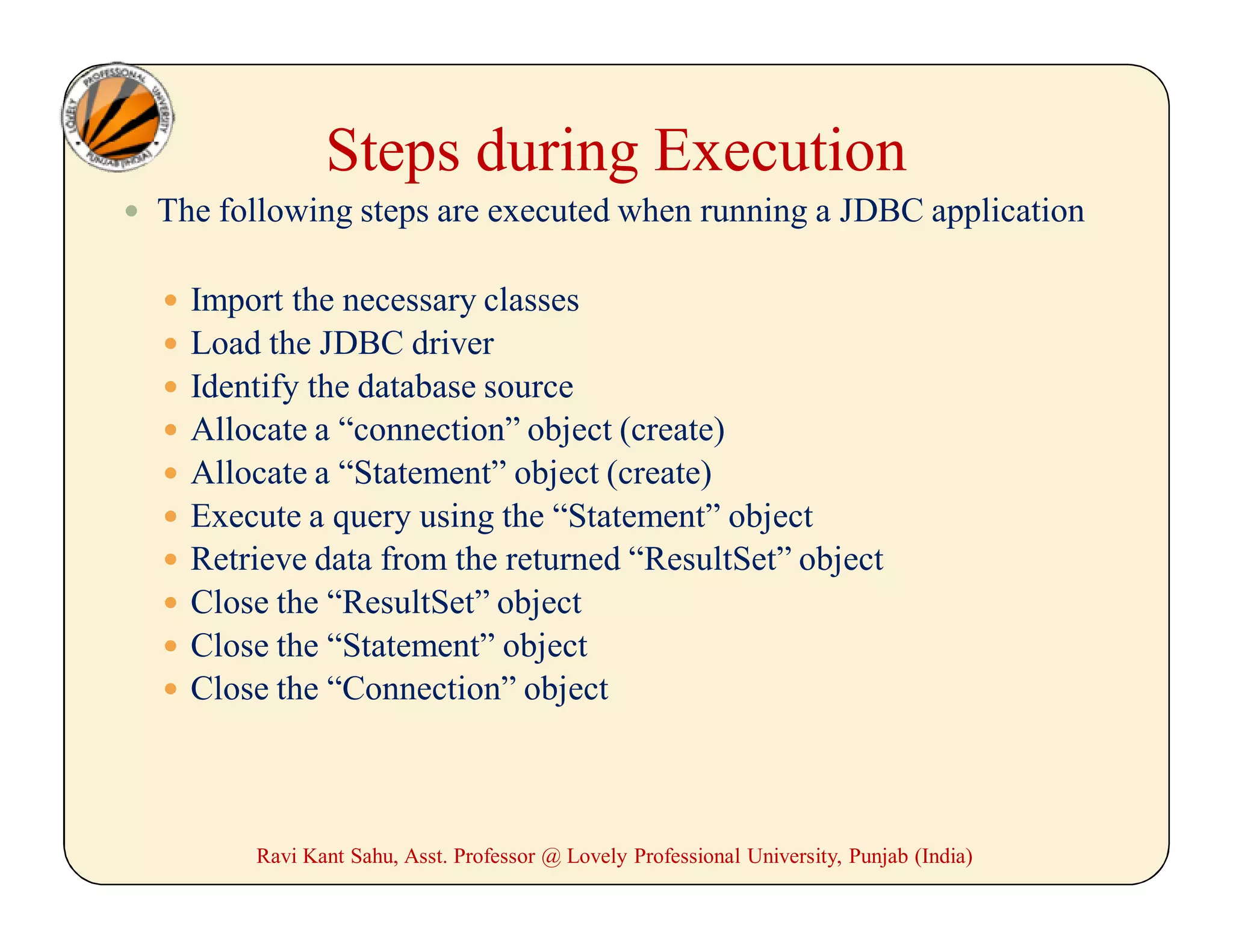 Steps during Execution
 The following steps are executed when running a JDBC application
 Import the necessary classes
 Load the JDBC driver
 Identify the database source
 Allocate a “connection” object (create)
 Allocate a “Statement” object (create)
 Execute a query using the “Statement” object
 Retrieve data from the returned “ResultSet” object
 Close the “ResultSet” object
 Close the “Statement” object
 Close the “Connection” object
Ravi Kant Sahu, Asst. Professor @ Lovely Professional University, Punjab (India)
 