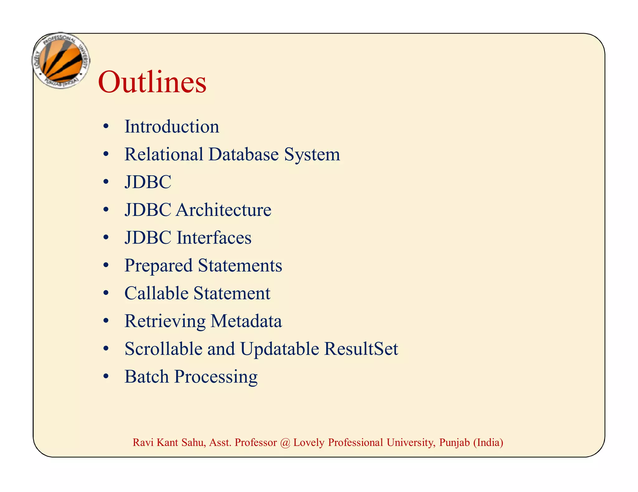 Ravi Kant Sahu, Asst. Professor @ Lovely Professional University, Punjab (India)
Outlines
• Introduction
• Relational Database System
• JDBC
• JDBC Architecture
• JDBC Interfaces
• Prepared Statements
• Callable Statement
• Retrieving Metadata
• Scrollable and Updatable ResultSet
• Batch Processing
 
