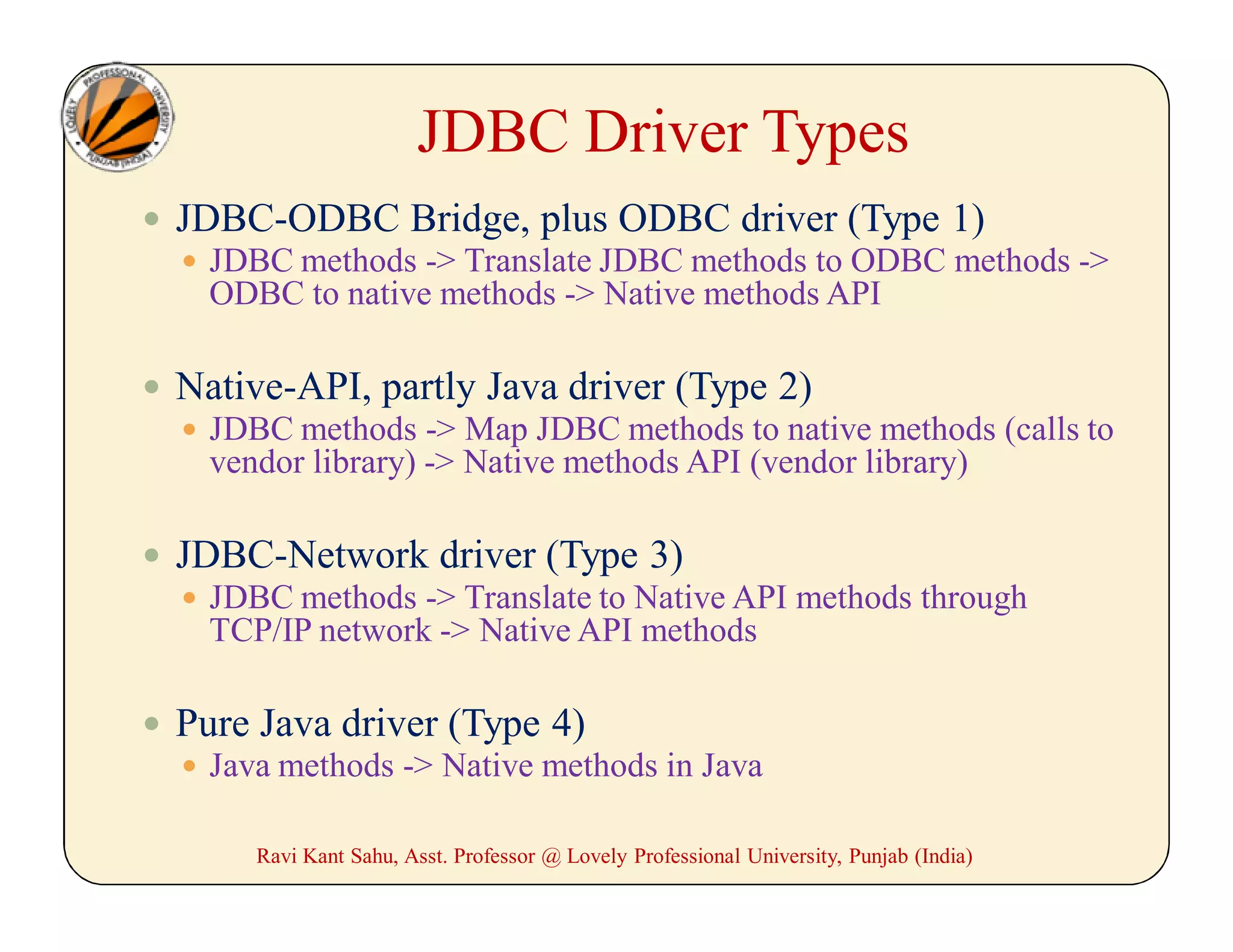 JDBC Driver Types
 JDBC-ODBC Bridge, plus ODBC driver (Type 1)
 JDBC methods -> Translate JDBC methods to ODBC methods ->
ODBC to native methods -> Native methods API
 Native-API, partly Java driver (Type 2)
 JDBC methods -> Map JDBC methods to native methods (calls to
vendor library) -> Native methods API (vendor library)
 JDBC-Network driver (Type 3)
 JDBC methods -> Translate to Native API methods through
TCP/IP network -> Native API methods
 Pure Java driver (Type 4)
 Java methods -> Native methods in Java
Ravi Kant Sahu, Asst. Professor @ Lovely Professional University, Punjab (India)
 