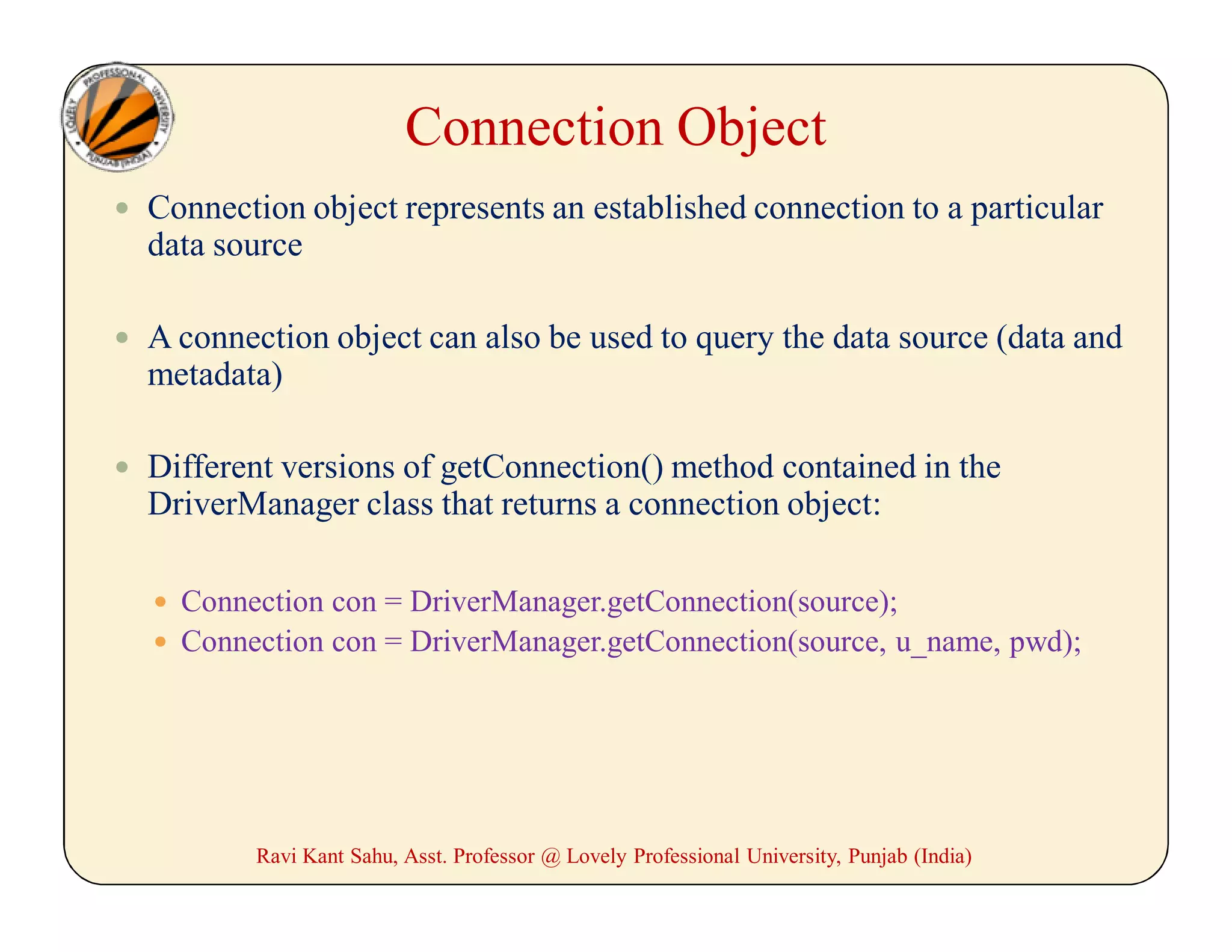 Connection Object
 Connection object represents an established connection to a particular
data source
 A connection object can also be used to query the data source (data and
metadata)
 Different versions of getConnection() method contained in the
DriverManager class that returns a connection object:
 Connection con = DriverManager.getConnection(source);
 Connection con = DriverManager.getConnection(source, u_name, pwd);
Ravi Kant Sahu, Asst. Professor @ Lovely Professional University, Punjab (India)
 