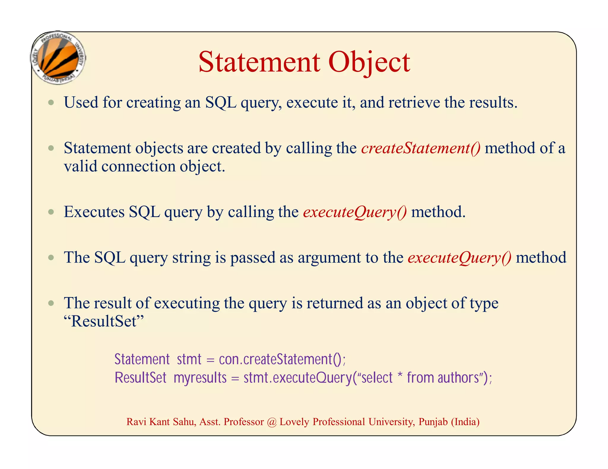 Statement Object
 Used for creating an SQL query, execute it, and retrieve the results.
 Statement objects are created by calling the createStatement() method of a
valid connection object.
 Executes SQL query by calling the executeQuery() method.
 The SQL query string is passed as argument to the executeQuery() method
 The result of executing the query is returned as an object of type
“ResultSet”
Statement stmt = con.createStatement();
ResultSet myresults = stmt.executeQuery(“select * from authors”);
Ravi Kant Sahu, Asst. Professor @ Lovely Professional University, Punjab (India)
 