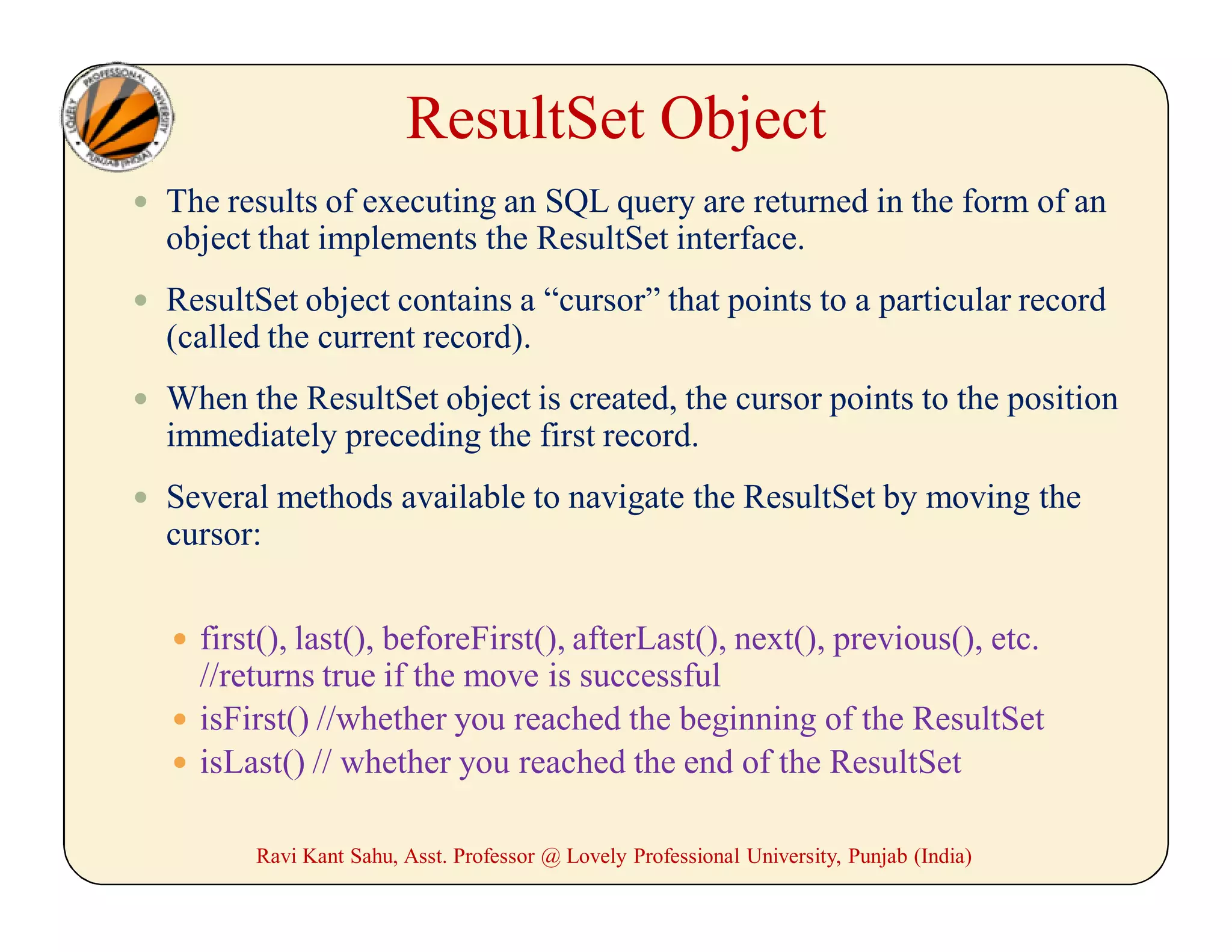 ResultSet Object
 The results of executing an SQL query are returned in the form of an
object that implements the ResultSet interface.
 ResultSet object contains a “cursor” that points to a particular record
(called the current record).
 When the ResultSet object is created, the cursor points to the position
immediately preceding the first record.
 Several methods available to navigate the ResultSet by moving the
cursor:
 first(), last(), beforeFirst(), afterLast(), next(), previous(), etc.
//returns true if the move is successful
 isFirst() //whether you reached the beginning of the ResultSet
 isLast() // whether you reached the end of the ResultSet
Ravi Kant Sahu, Asst. Professor @ Lovely Professional University, Punjab (India)
 
