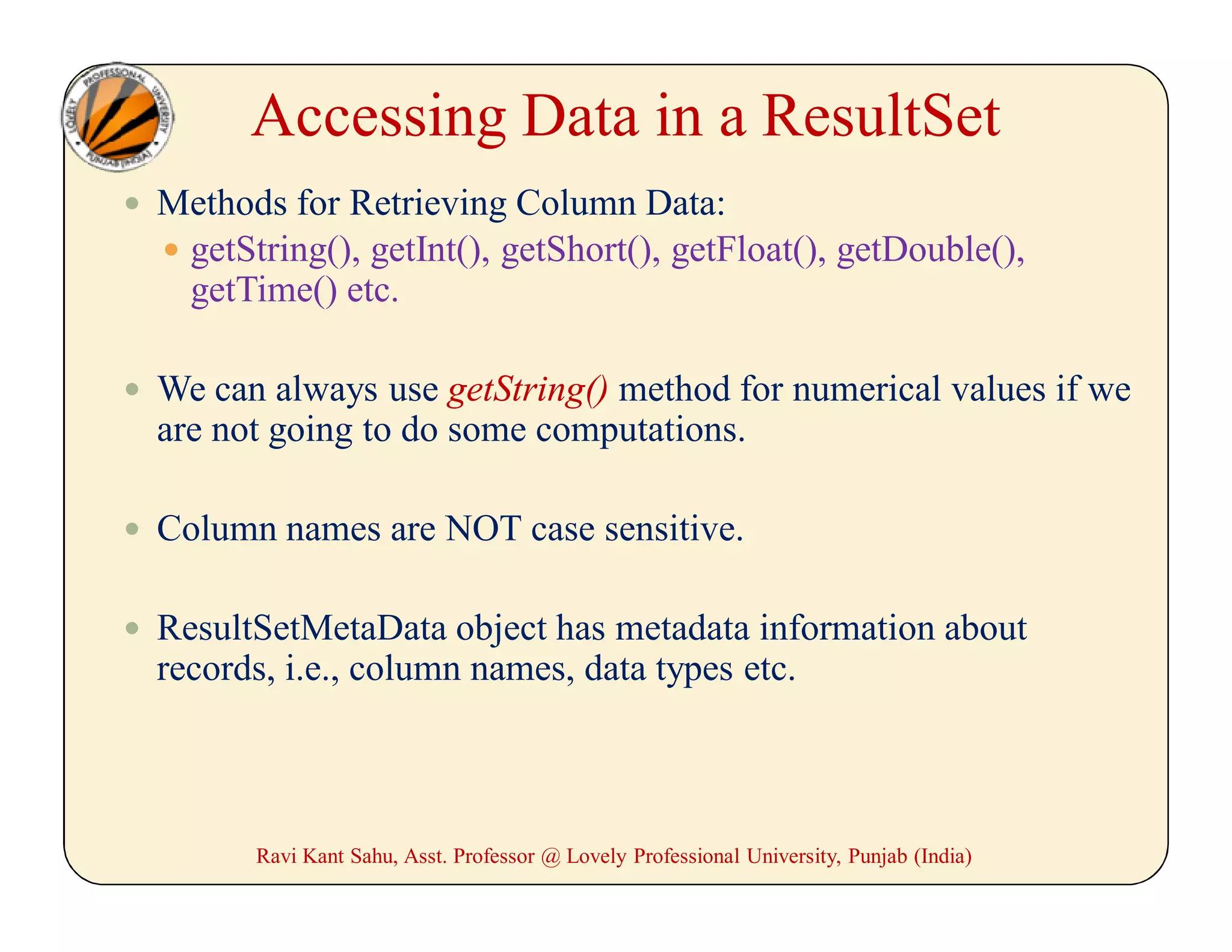 Accessing Data in a ResultSet
 Methods for Retrieving Column Data:
 getString(), getInt(), getShort(), getFloat(), getDouble(),
getTime() etc.
 We can always use getString() method for numerical values if we
are not going to do some computations.
 Column names are NOT case sensitive.
 ResultSetMetaData object has metadata information about
records, i.e., column names, data types etc.
Ravi Kant Sahu, Asst. Professor @ Lovely Professional University, Punjab (India)
 