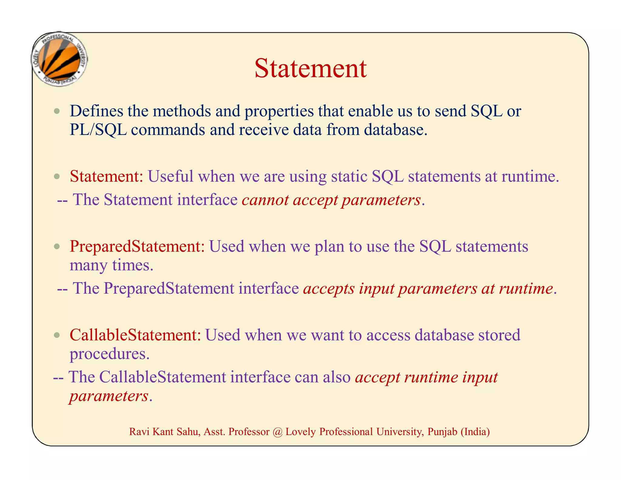 Statement
 Defines the methods and properties that enable us to send SQL or
PL/SQL commands and receive data from database.
 Statement: Useful when we are using static SQL statements at runtime.
-- The Statement interface cannot accept parameters.
 PreparedStatement: Used when we plan to use the SQL statements
many times.
-- The PreparedStatement interface accepts input parameters at runtime.
 CallableStatement: Used when we want to access database stored
procedures.
-- The CallableStatement interface can also accept runtime input
parameters.
Ravi Kant Sahu, Asst. Professor @ Lovely Professional University, Punjab (India)
 