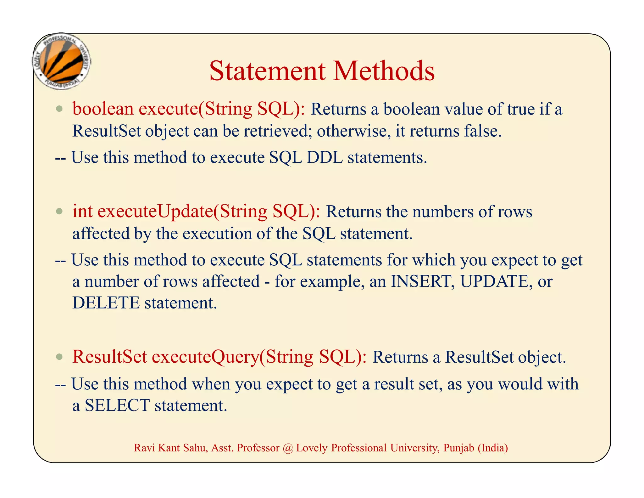 Statement Methods
 boolean execute(String SQL): Returns a boolean value of true if a
ResultSet object can be retrieved; otherwise, it returns false.
-- Use this method to execute SQL DDL statements.
 int executeUpdate(String SQL): Returns the numbers of rows
affected by the execution of the SQL statement.
-- Use this method to execute SQL statements for which you expect to get
a number of rows affected - for example, an INSERT, UPDATE, or
DELETE statement.
 ResultSet executeQuery(String SQL): Returns a ResultSet object.
-- Use this method when you expect to get a result set, as you would with
a SELECT statement.
Ravi Kant Sahu, Asst. Professor @ Lovely Professional University, Punjab (India)
 