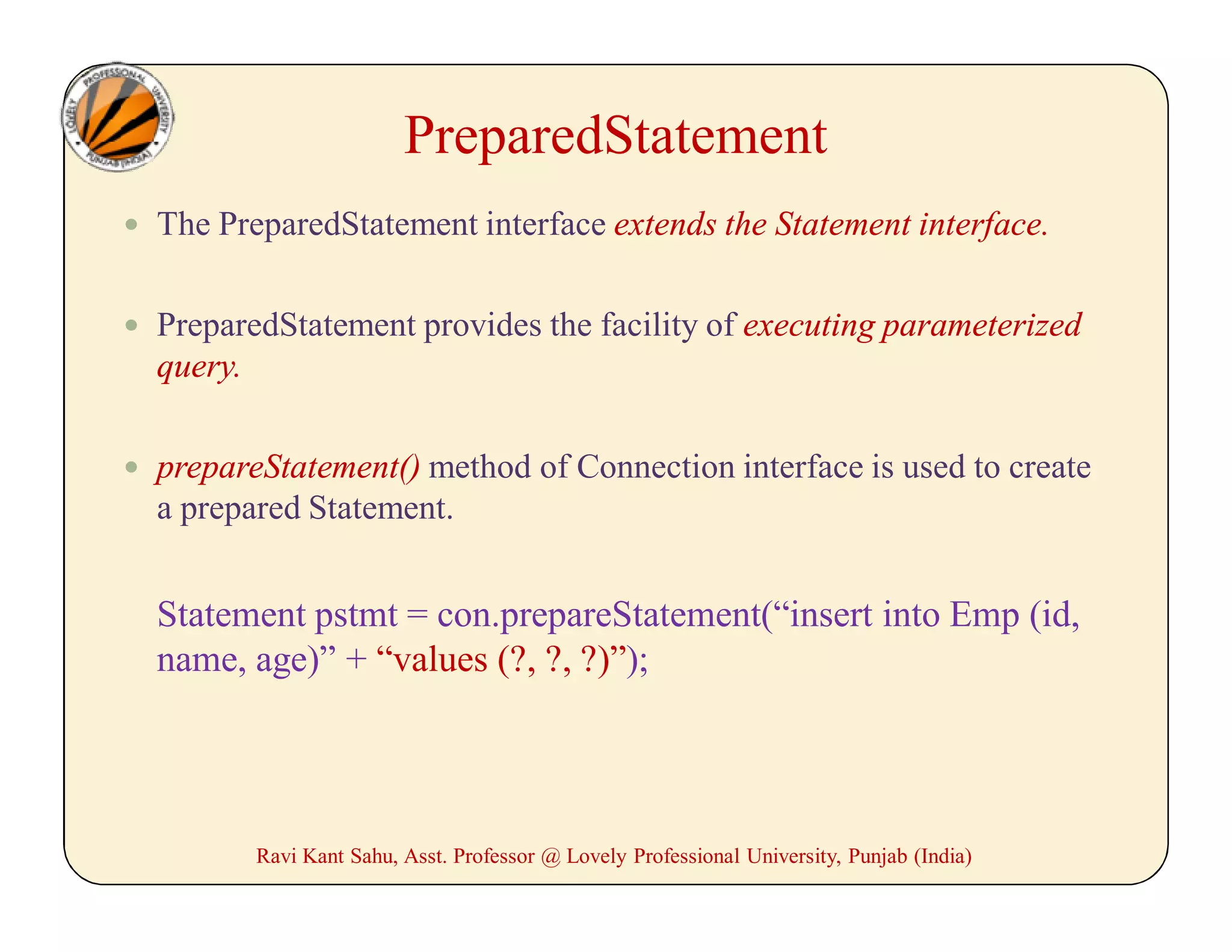 PreparedStatement
 The PreparedStatement interface extends the Statement interface.
 PreparedStatement provides the facility of executing parameterized
query.
 prepareStatement() method of Connection interface is used to create
a prepared Statement.
Statement pstmt = con.prepareStatement(“insert into Emp (id,
name, age)” + “values (?, ?, ?)”);
Ravi Kant Sahu, Asst. Professor @ Lovely Professional University, Punjab (India)
 