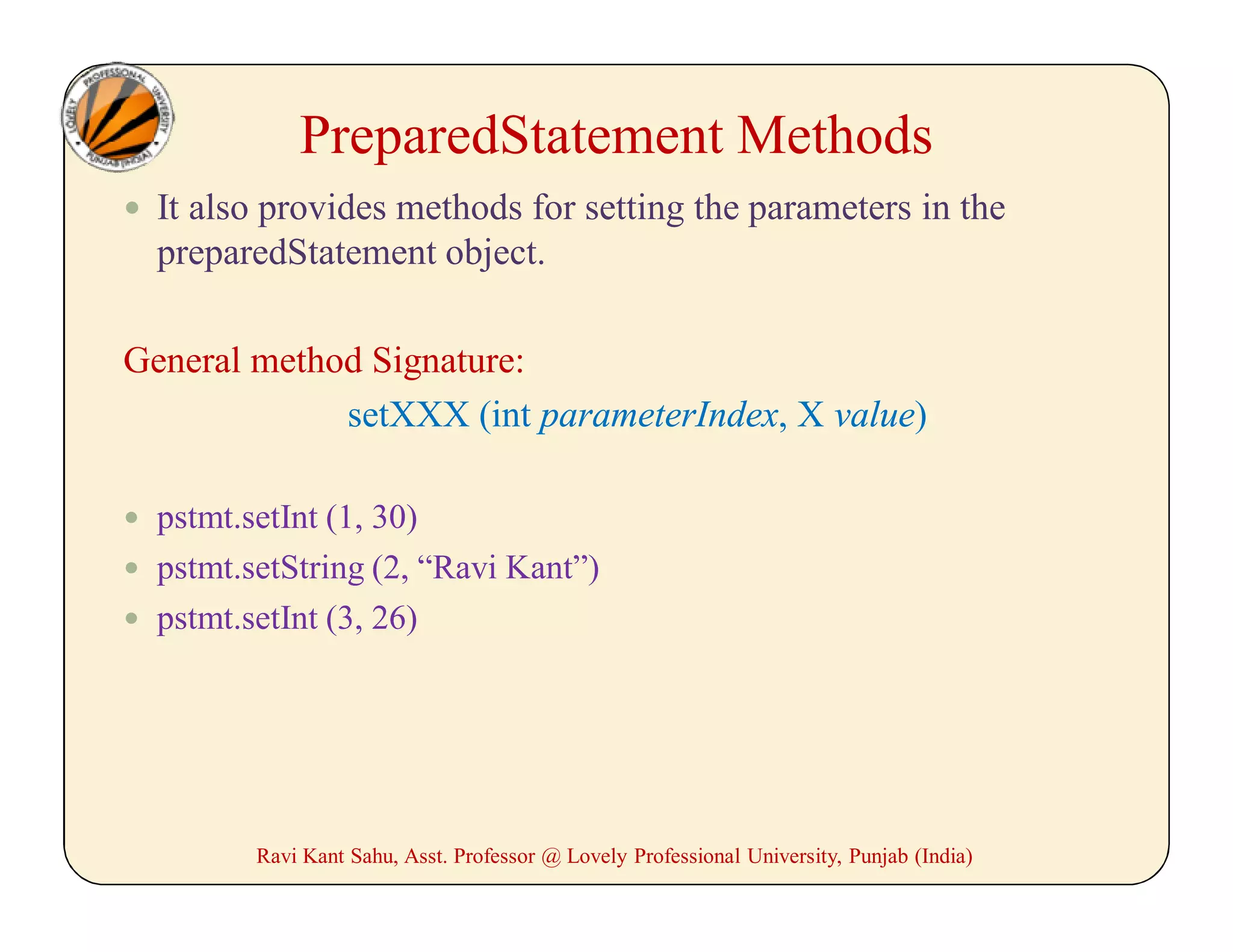  It also provides methods for setting the parameters in the
preparedStatement object.
General method Signature:
setXXX (int parameterIndex, X value)
 pstmt.setInt (1, 30)
 pstmt.setString (2, “Ravi Kant”)
 pstmt.setInt (3, 26)
Ravi Kant Sahu, Asst. Professor @ Lovely Professional University, Punjab (India)
PreparedStatement Methods
 