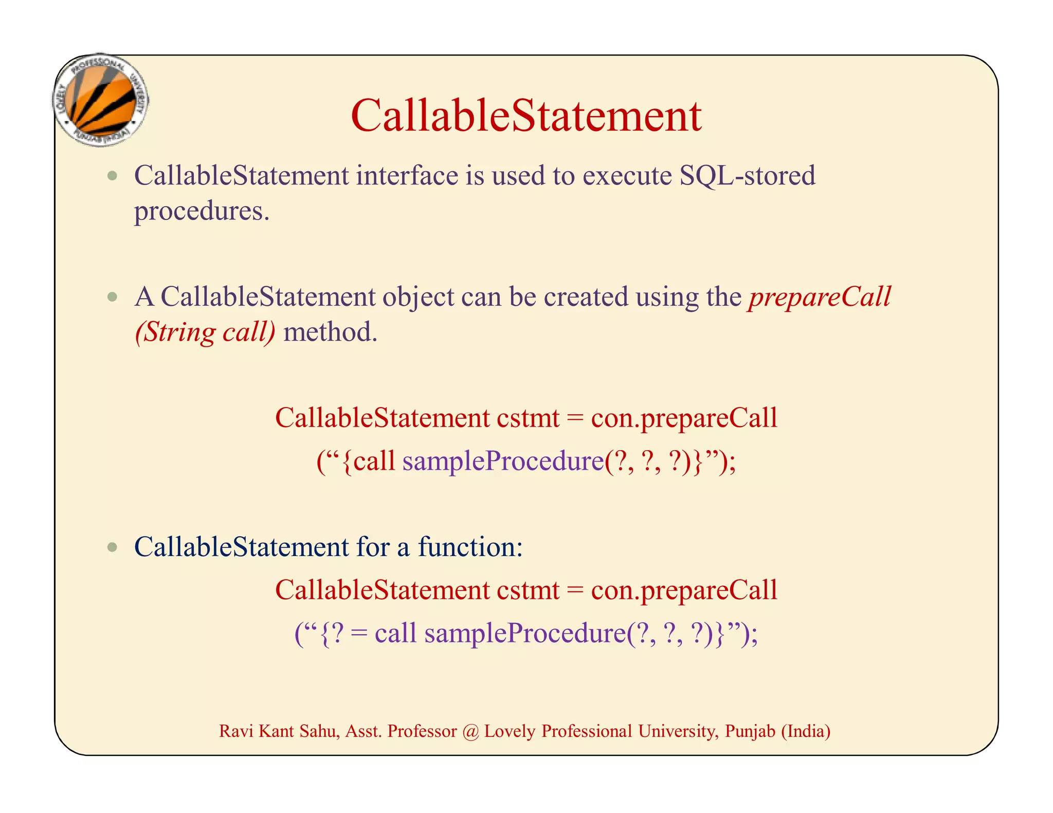  CallableStatement interface is used to execute SQL-stored
procedures.
 A CallableStatement object can be created using the prepareCall
(String call) method.
CallableStatement cstmt = con.prepareCall
(“{call sampleProcedure(?, ?, ?)}”);
 CallableStatement for a function:
CallableStatement cstmt = con.prepareCall
(“{? = call sampleProcedure(?, ?, ?)}”);
Ravi Kant Sahu, Asst. Professor @ Lovely Professional University, Punjab (India)
CallableStatement
 