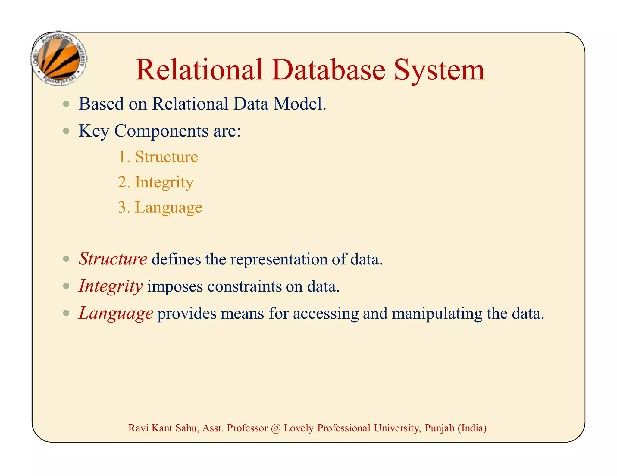 Relational Database System
 Based on Relational Data Model.
 Key Components are:
1. Structure
2. Integrity
3. Language
 Structure defines the representation of data.
 Integrity imposes constraints on data.
 Language provides means for accessing and manipulating the data.
Ravi Kant Sahu, Asst. Professor @ Lovely Professional University, Punjab (India)
 