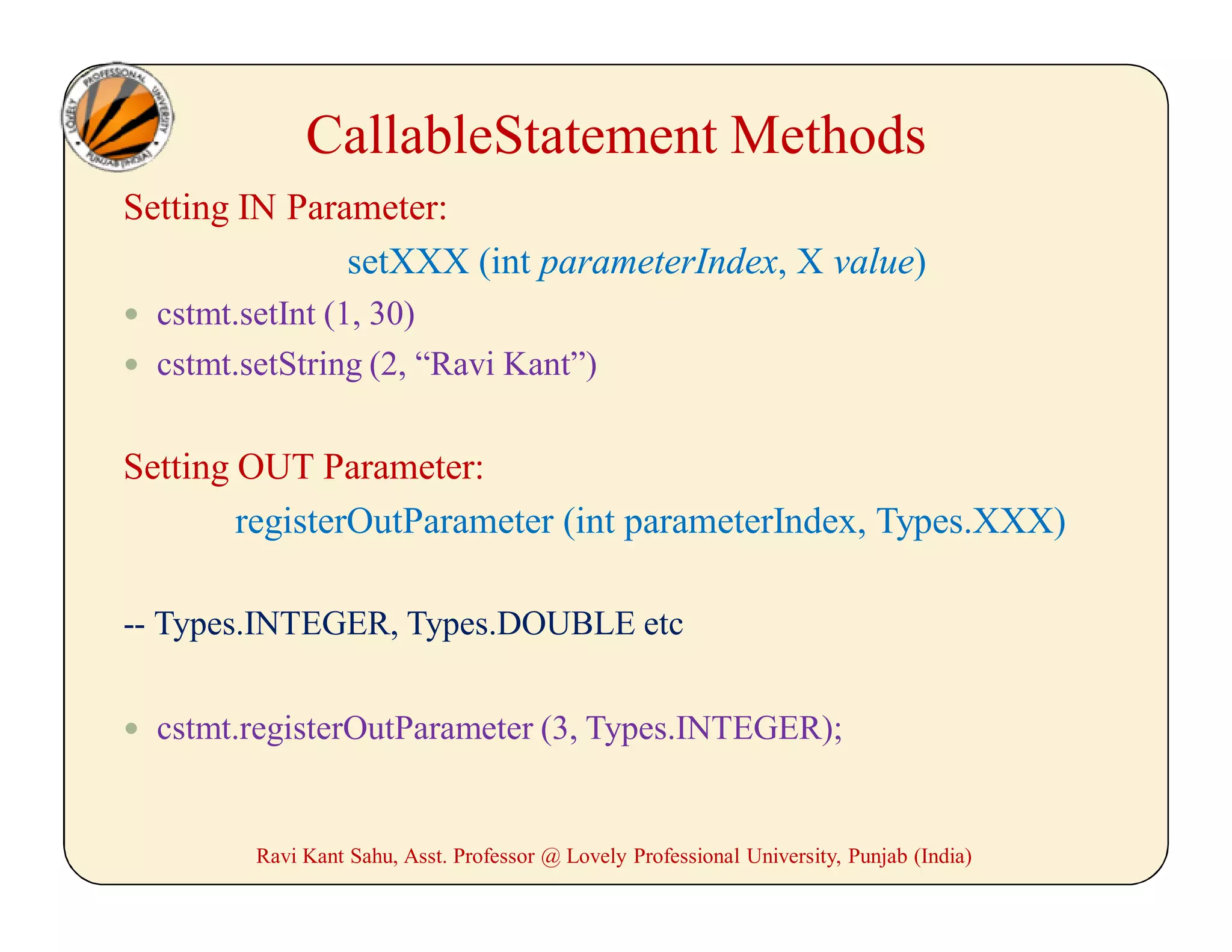 Setting IN Parameter:
setXXX (int parameterIndex, X value)
 cstmt.setInt (1, 30)
 cstmt.setString (2, “Ravi Kant”)
Setting OUT Parameter:
registerOutParameter (int parameterIndex, Types.XXX)
-- Types.INTEGER, Types.DOUBLE etc
 cstmt.registerOutParameter (3, Types.INTEGER);
Ravi Kant Sahu, Asst. Professor @ Lovely Professional University, Punjab (India)
CallableStatement Methods
 