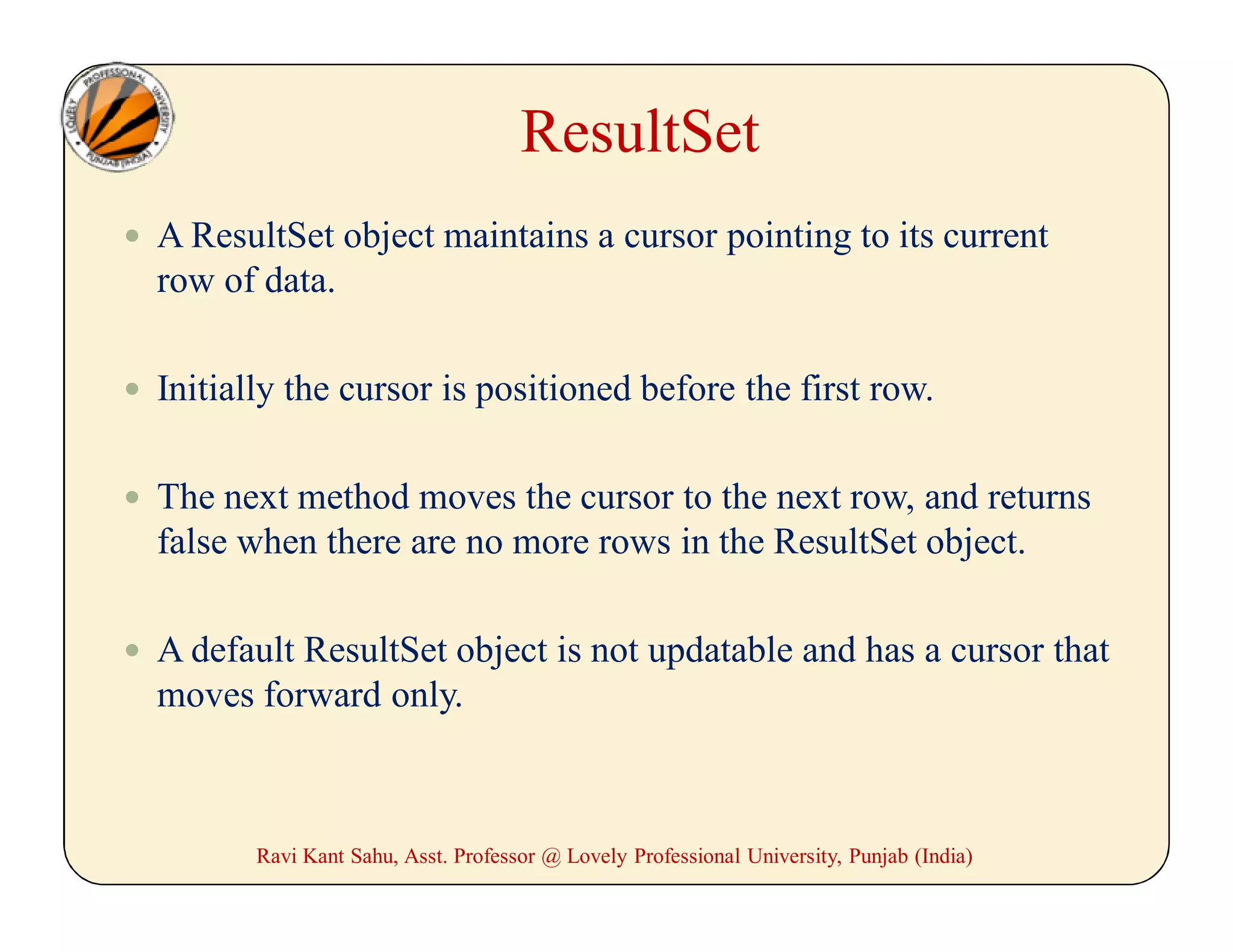 ResultSet
 A ResultSet object maintains a cursor pointing to its current
row of data.
 Initially the cursor is positioned before the first row.
 The next method moves the cursor to the next row, and returns
false when there are no more rows in the ResultSet object.
 A default ResultSet object is not updatable and has a cursor that
moves forward only.
Ravi Kant Sahu, Asst. Professor @ Lovely Professional University, Punjab (India)
 