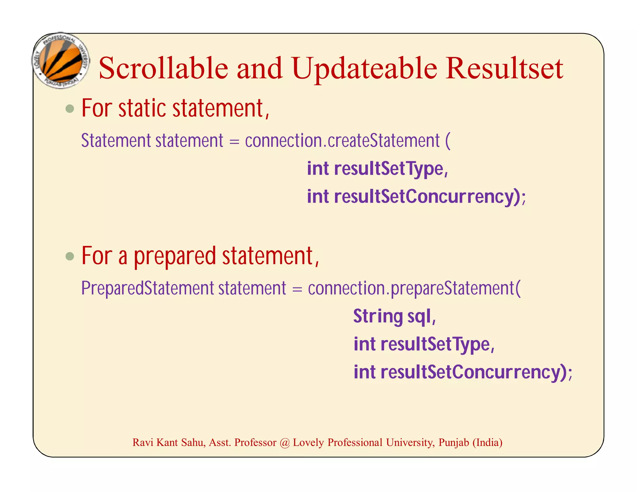 Scrollable and Updateable Resultset
 For static statement,
Statement statement = connection.createStatement (
int resultSetType,
int resultSetConcurrency);
 For a prepared statement,
PreparedStatement statement = connection.prepareStatement(
String sql,
int resultSetType,
int resultSetConcurrency);
Ravi Kant Sahu, Asst. Professor @ Lovely Professional University, Punjab (India)
 
