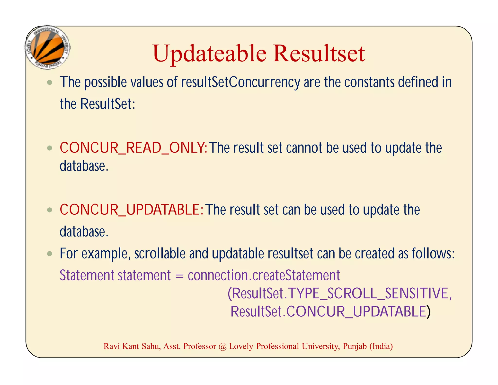 Updateable Resultset
 The possible values of resultSetConcurrency are the constants defined in
the ResultSet:
 CONCUR_READ_ONLY:The result set cannot be used to update the
database.
 CONCUR_UPDATABLE:The result set can be used to update the
database.
 For example, scrollable and updatable resultset can be created as follows:
Statement statement = connection.createStatement
(ResultSet.TYPE_SCROLL_SENSITIVE,
ResultSet.CONCUR_UPDATABLE)
Ravi Kant Sahu, Asst. Professor @ Lovely Professional University, Punjab (India)
 