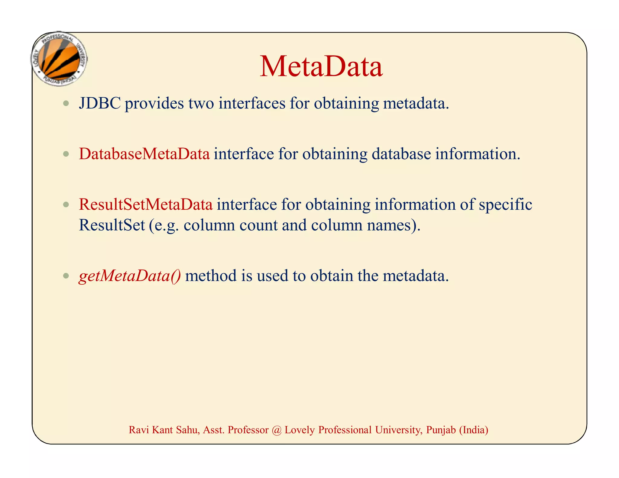 MetaData
 JDBC provides two interfaces for obtaining metadata.
 DatabaseMetaData interface for obtaining database information.
 ResultSetMetaData interface for obtaining information of specific
ResultSet (e.g. column count and column names).
 getMetaData() method is used to obtain the metadata.
Ravi Kant Sahu, Asst. Professor @ Lovely Professional University, Punjab (India)
 