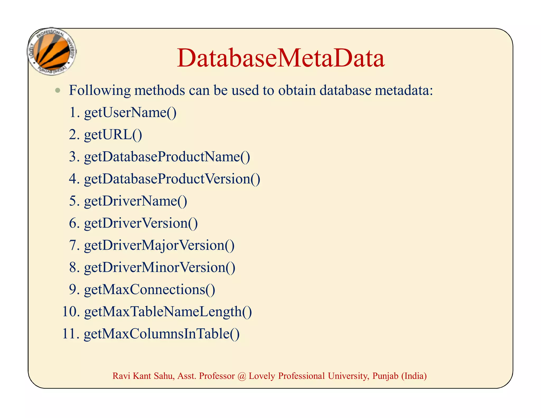 DatabaseMetaData
 Following methods can be used to obtain database metadata:
1. getUserName()
2. getURL()
3. getDatabaseProductName()
4. getDatabaseProductVersion()
5. getDriverName()
6. getDriverVersion()
7. getDriverMajorVersion()
8. getDriverMinorVersion()
9. getMaxConnections()
10. getMaxTableNameLength()
11. getMaxColumnsInTable()
Ravi Kant Sahu, Asst. Professor @ Lovely Professional University, Punjab (India)
 