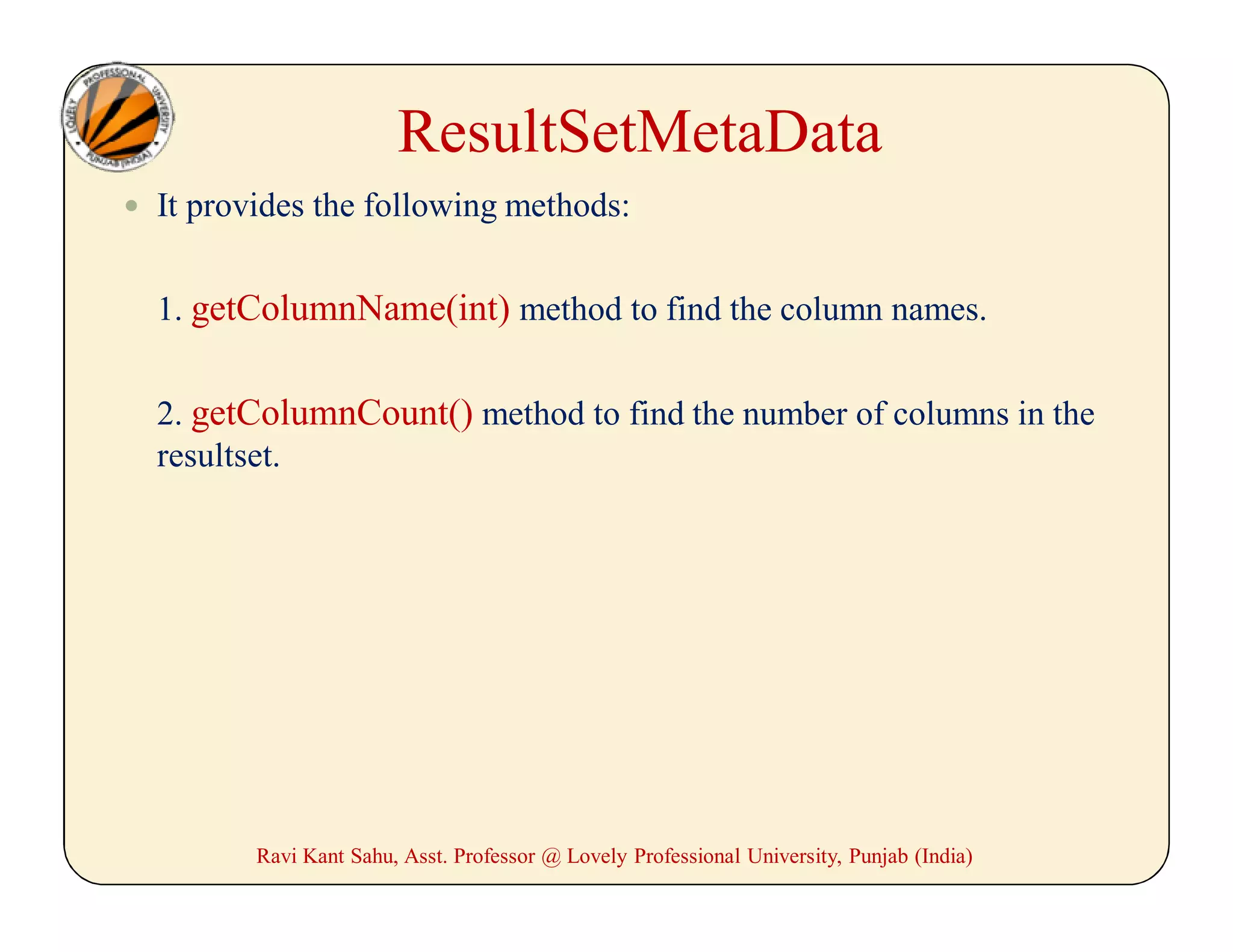 ResultSetMetaData
 It provides the following methods:
1. getColumnName(int) method to find the column names.
2. getColumnCount() method to find the number of columns in the
resultset.
Ravi Kant Sahu, Asst. Professor @ Lovely Professional University, Punjab (India)
 