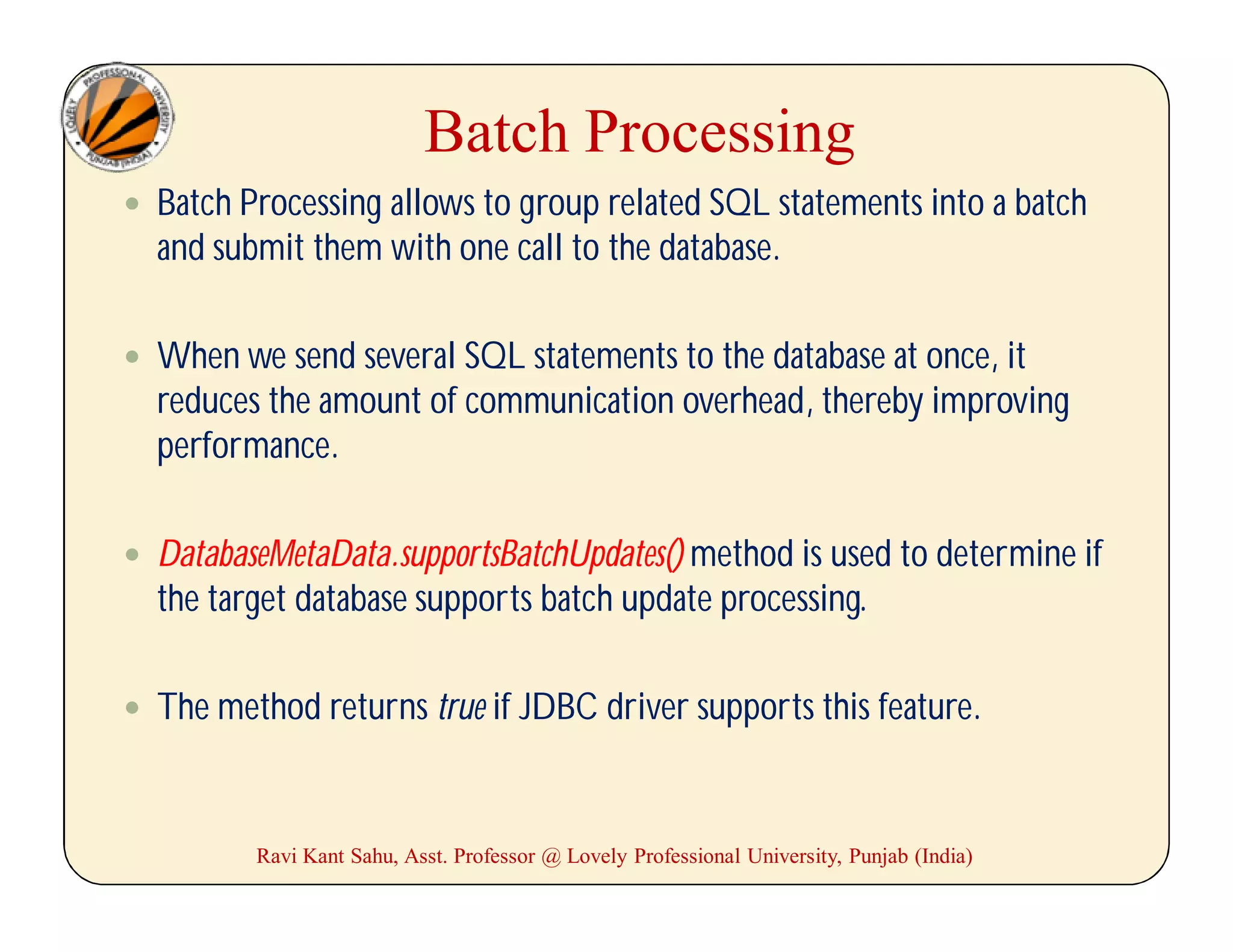 Batch Processing
 Batch Processing allows to group related SQL statements into a batch
and submit them with one call to the database.
 When we send several SQL statements to the database at once, it
reduces the amount of communication overhead, thereby improving
performance.
 DatabaseMetaData.supportsBatchUpdates() method is used to determine if
the target database supports batch update processing.
 The method returns true if JDBC driver supports this feature.
Ravi Kant Sahu, Asst. Professor @ Lovely Professional University, Punjab (India)
 
