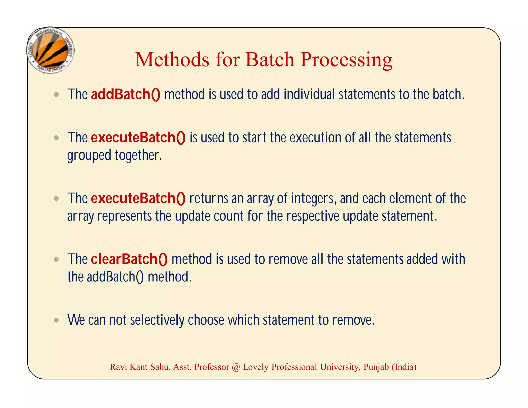 Methods for Batch Processing
 The addBatch() method is used to add individual statements to the batch.
 The executeBatch() is used to start the execution of all the statements
grouped together.
 The executeBatch() returns an array of integers, and each element of the
array represents the update count for the respective update statement.
 The clearBatch() method is used to remove all the statements added with
the addBatch() method.
 We can not selectively choose which statement to remove.
Ravi Kant Sahu, Asst. Professor @ Lovely Professional University, Punjab (India)
 