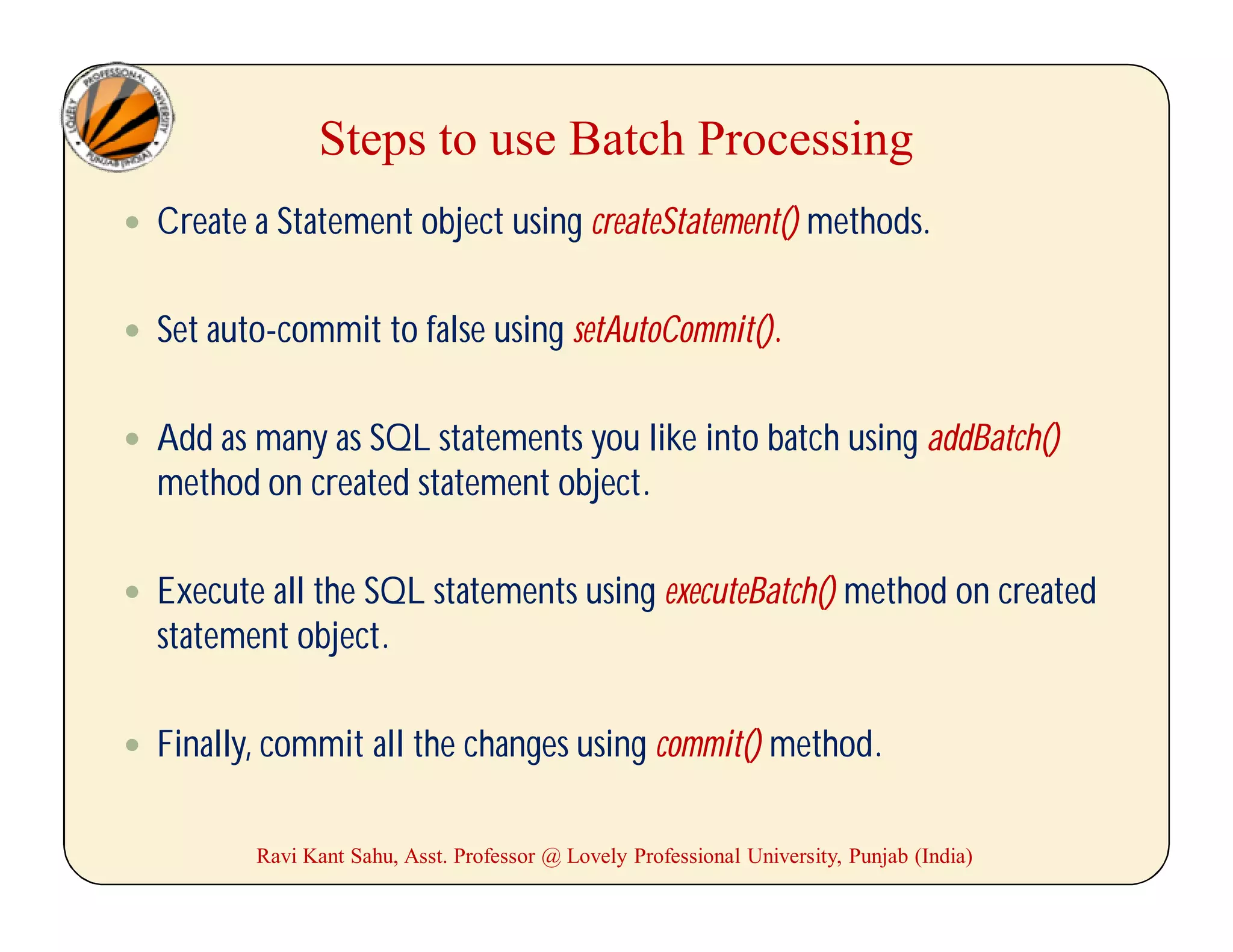 Steps to use Batch Processing
 Create a Statement object using createStatement() methods.
 Set auto-commit to false using setAutoCommit().
 Add as many as SQL statements you like into batch using addBatch()
method on created statement object.
 Execute all the SQL statements using executeBatch() method on created
statement object.
 Finally, commit all the changes using commit() method.
Ravi Kant Sahu, Asst. Professor @ Lovely Professional University, Punjab (India)
 