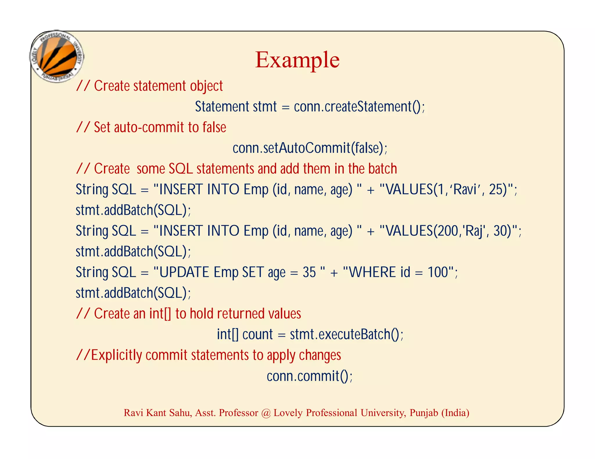 Example
// Create statement object
Statement stmt = conn.createStatement();
// Set auto-commit to false
conn.setAutoCommit(false);
// Create some SQL statements and add them in the batch
String SQL = "INSERT INTO Emp (id, name, age) " + "VALUES(1,‘Ravi’, 25)";
stmt.addBatch(SQL);
String SQL = "INSERT INTO Emp (id, name, age) " + "VALUES(200,'Raj', 30)";
stmt.addBatch(SQL);
String SQL = "UPDATE Emp SET age = 35 " + "WHERE id = 100";
stmt.addBatch(SQL);
// Create an int[] to hold returned values
int[] count = stmt.executeBatch();
//Explicitly commit statements to apply changes
conn.commit();
Ravi Kant Sahu, Asst. Professor @ Lovely Professional University, Punjab (India)
 