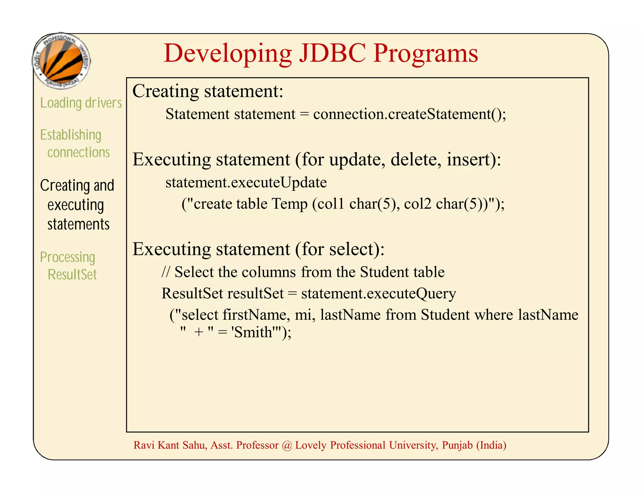 Developing JDBC Programs
Loading drivers
Establishing
connections
Creating and
executing
statements
Processing
ResultSet
Creating statement:
Statement statement = connection.createStatement();
Executing statement (for update, delete, insert):
statement.executeUpdate
("create table Temp (col1 char(5), col2 char(5))");
Executing statement (for select):
// Select the columns from the Student table
ResultSet resultSet = statement.executeQuery
("select firstName, mi, lastName from Student where lastName
" + " = 'Smith'");
Ravi Kant Sahu, Asst. Professor @ Lovely Professional University, Punjab (India)
 