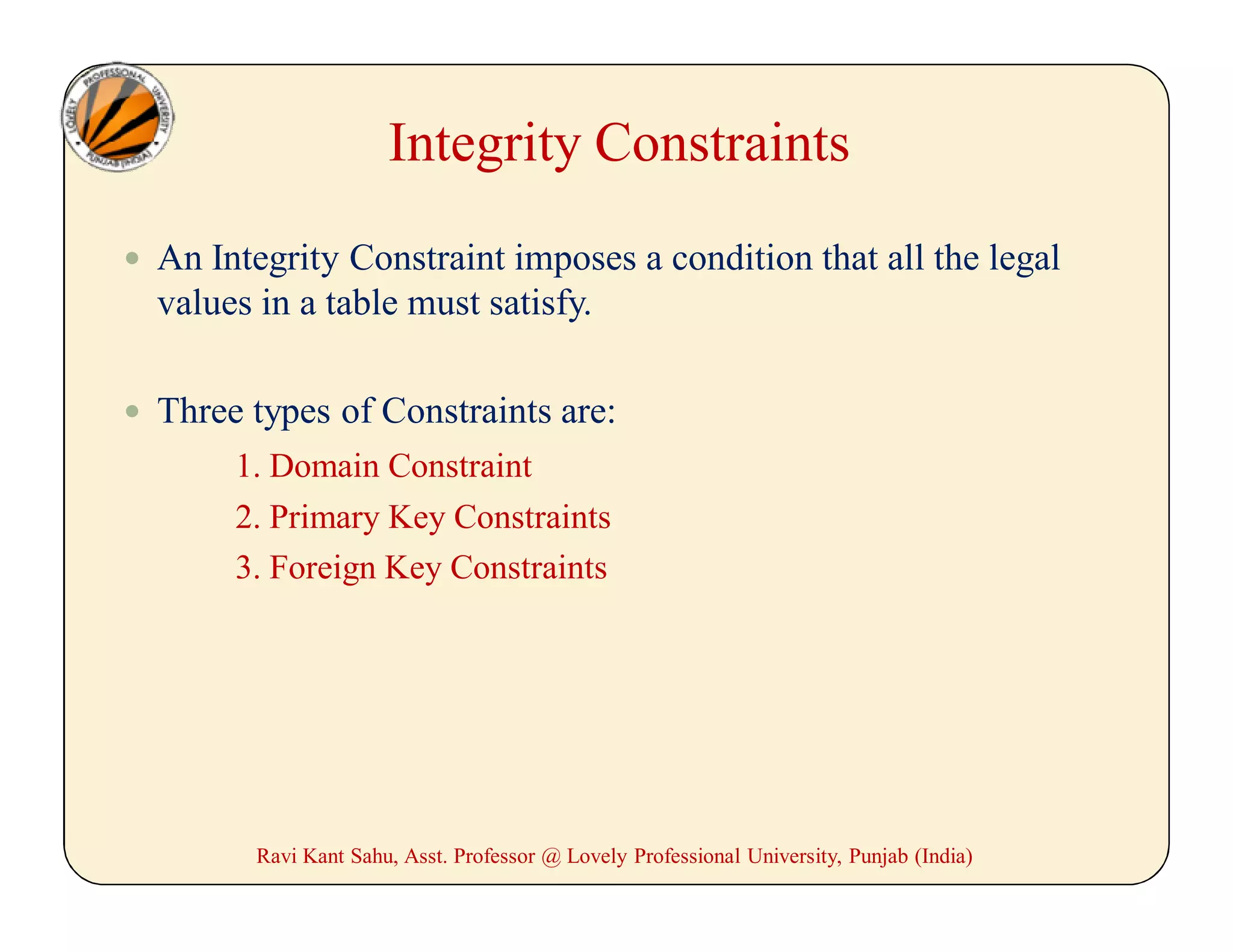 Integrity Constraints
 An Integrity Constraint imposes a condition that all the legal
values in a table must satisfy.
 Three types of Constraints are:
1. Domain Constraint
2. Primary Key Constraints
3. Foreign Key Constraints
Ravi Kant Sahu, Asst. Professor @ Lovely Professional University, Punjab (India)
 