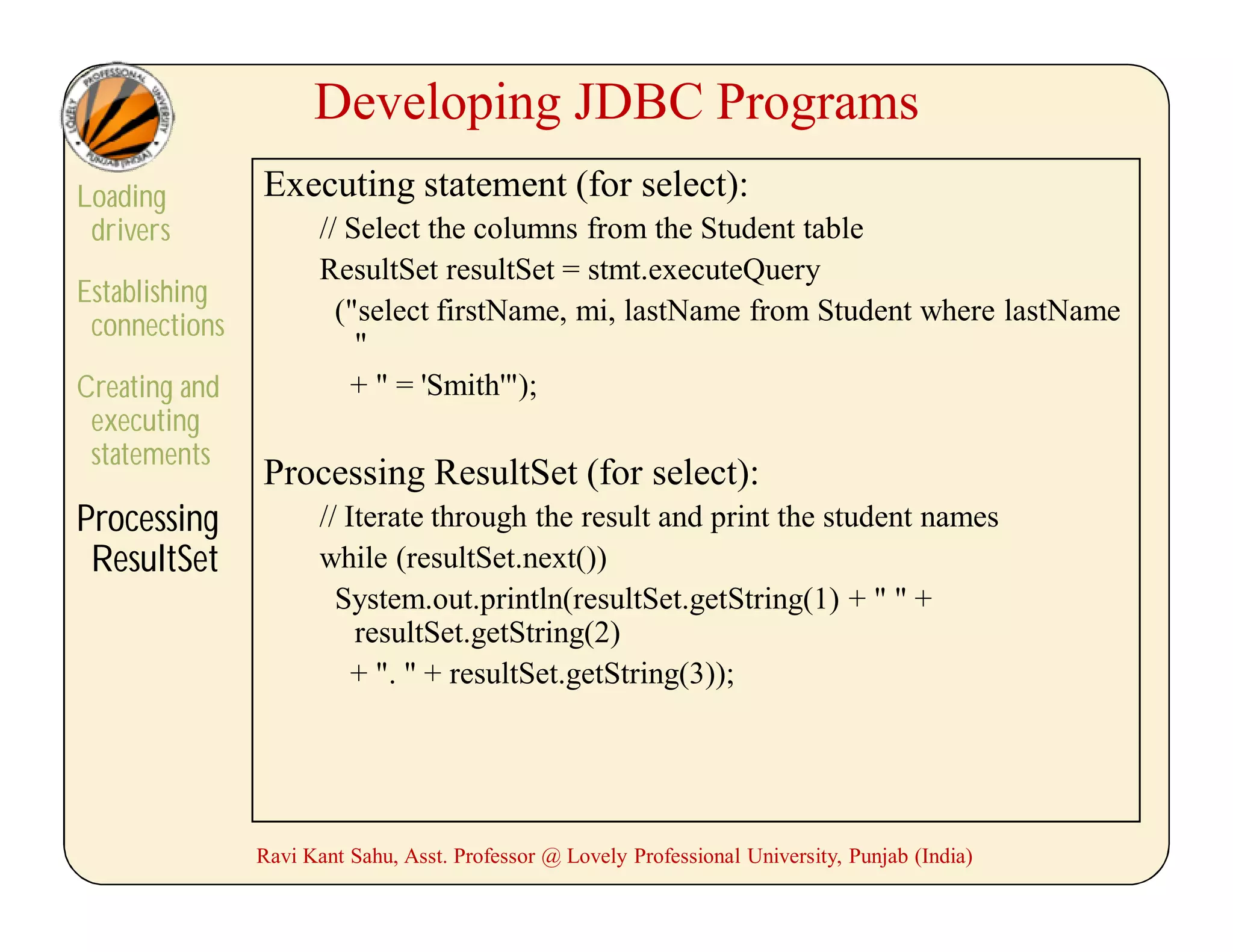 Developing JDBC Programs
Loading
drivers
Establishing
connections
Creating and
executing
statements
Processing
ResultSet
Executing statement (for select):
// Select the columns from the Student table
ResultSet resultSet = stmt.executeQuery
("select firstName, mi, lastName from Student where lastName
"
+ " = 'Smith'");
Processing ResultSet (for select):
// Iterate through the result and print the student names
while (resultSet.next())
System.out.println(resultSet.getString(1) + " " +
resultSet.getString(2)
+ ". " + resultSet.getString(3));
Ravi Kant Sahu, Asst. Professor @ Lovely Professional University, Punjab (India)
 