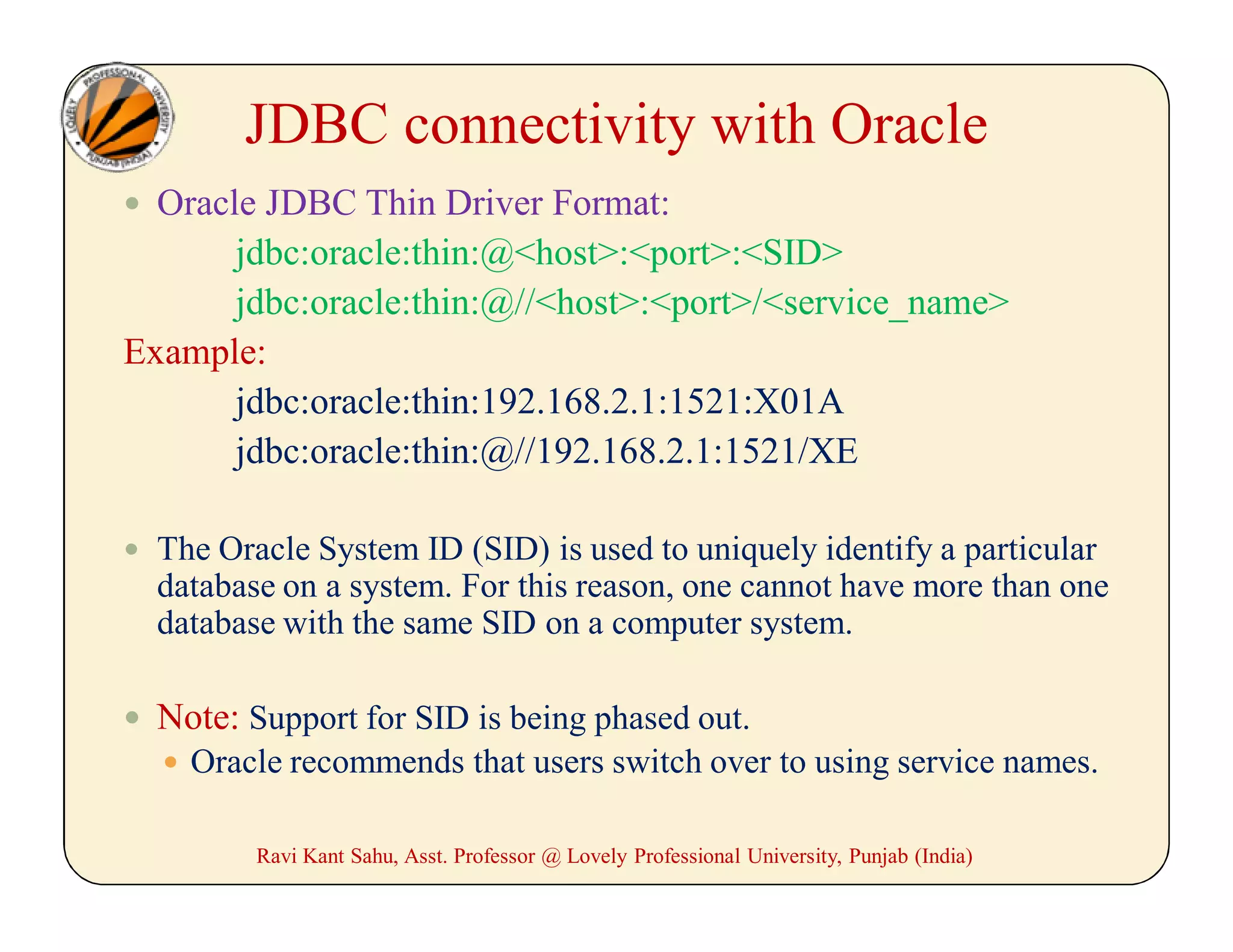 JDBC connectivity with Oracle
 Oracle JDBC Thin Driver Format:
jdbc:oracle:thin:@<host>:<port>:<SID>
jdbc:oracle:thin:@//<host>:<port>/<service_name>
Example:
jdbc:oracle:thin:192.168.2.1:1521:X01A
jdbc:oracle:thin:@//192.168.2.1:1521/XE
 The Oracle System ID (SID) is used to uniquely identify a particular
database on a system. For this reason, one cannot have more than one
database with the same SID on a computer system.
 Note: Support for SID is being phased out.
 Oracle recommends that users switch over to using service names.
Ravi Kant Sahu, Asst. Professor @ Lovely Professional University, Punjab (India)
 