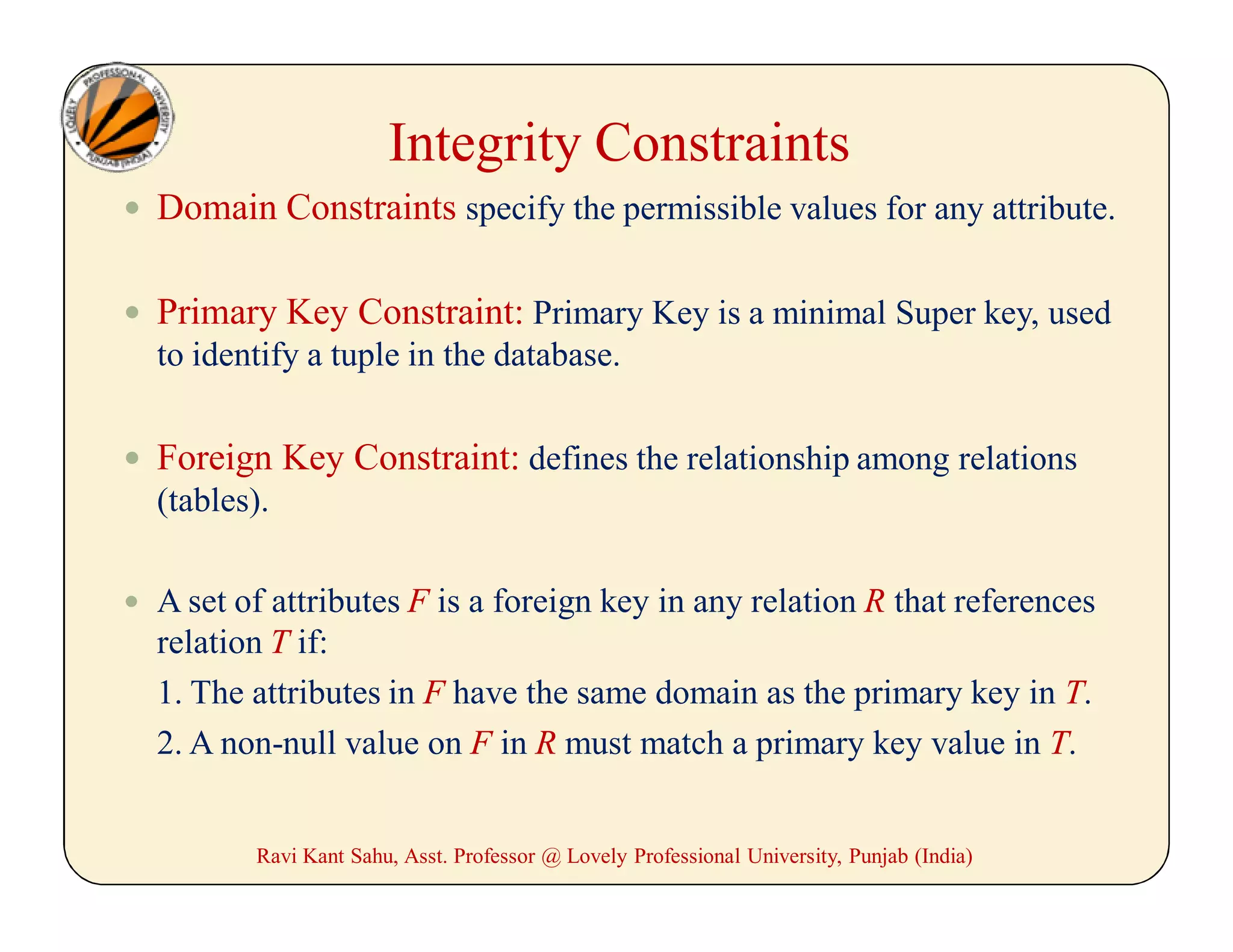 Integrity Constraints
 Domain Constraints specify the permissible values for any attribute.
 Primary Key Constraint: Primary Key is a minimal Super key, used
to identify a tuple in the database.
 Foreign Key Constraint: defines the relationship among relations
(tables).
 A set of attributes F is a foreign key in any relation R that references
relation T if:
1. The attributes in F have the same domain as the primary key in T.
2. A non-null value on F in R must match a primary key value in T.
Ravi Kant Sahu, Asst. Professor @ Lovely Professional University, Punjab (India)
 