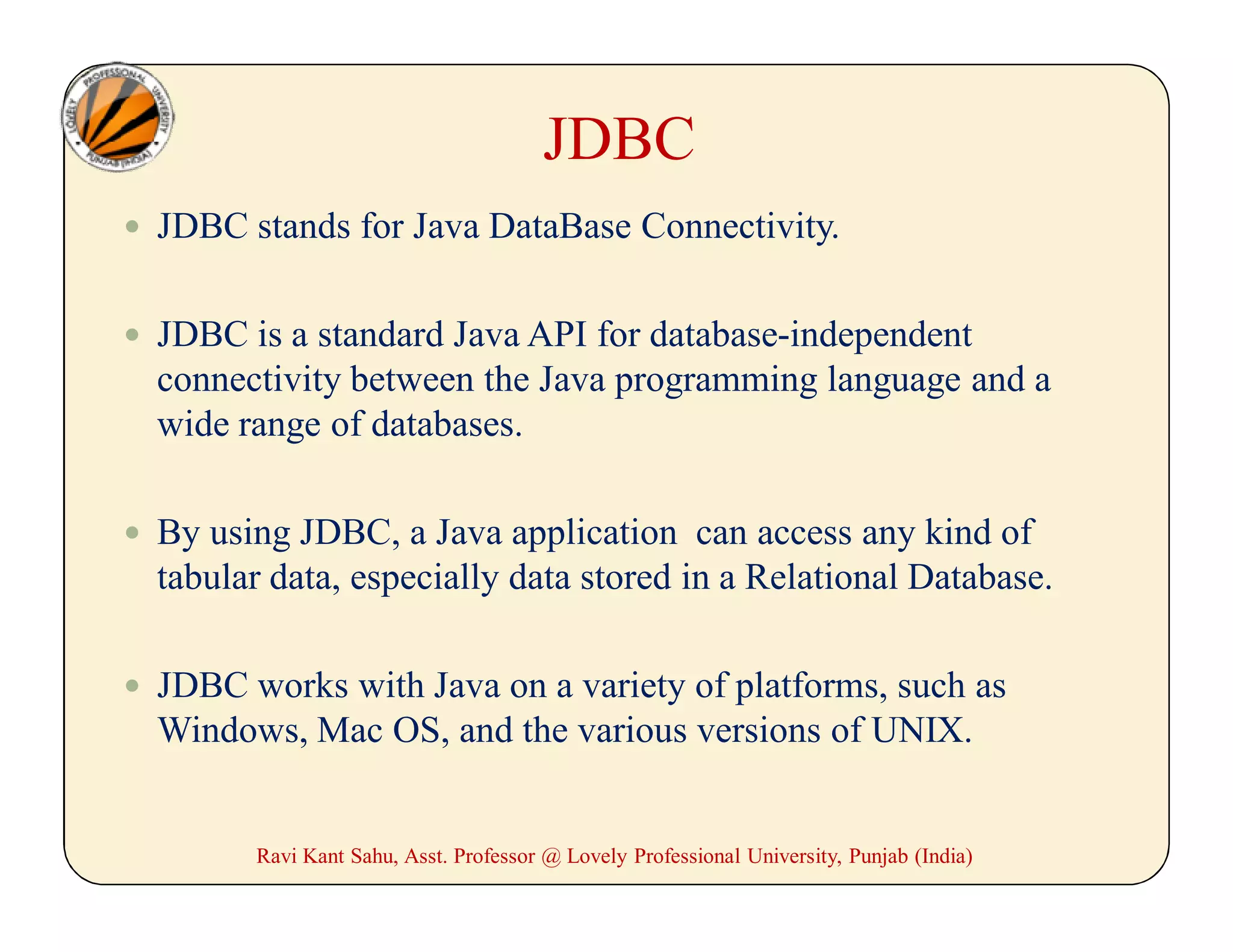 JDBC
 JDBC stands for Java DataBase Connectivity.
 JDBC is a standard Java API for database-independent
connectivity between the Java programming language and a
wide range of databases.
 By using JDBC, a Java application can access any kind of
tabular data, especially data stored in a Relational Database.
 JDBC works with Java on a variety of platforms, such as
Windows, Mac OS, and the various versions of UNIX.
Ravi Kant Sahu, Asst. Professor @ Lovely Professional University, Punjab (India)
 