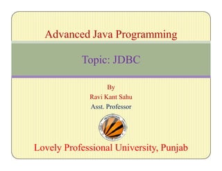 By
Ravi Kant Sahu
Asst. Professor
Lovely Professional University, PunjabLovely Professional University, Punjab
Advanced Java Programming
Topic: JDBC
 